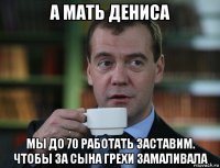 а мать дениса мы до 70 работать заставим. чтобы за сына грехи замаливала