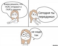 Вчера решили, что ГАЛС отправит и ГАЛСу сказали Сегодня ты передумал не надо так