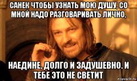 санек чтобы узнать мою душу, со мной надо разговаривать лично, наедине, долго и задушевно. и тебе это не светит