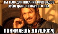 ты тело для пихания всех видов хуёв) даже пожарного пса понимаешь двушка?0