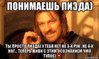 понимаешь пизда) ты просто пизда) у тебя нет не 3-х рук , не 4-х ног... теперь живи с этим осознанием чмо тупое)