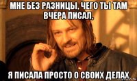 мне без разницы, чего ты там вчера писал, я писала просто о своих делах