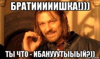 братииииишка!))) ты что - ибанууутыыый?))