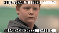 когда узнал что твоя я бывшая покаывает сиськи на bango.fun