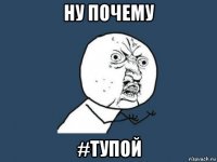 ну почему #тупой