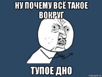 ну почему всё такое вокруг тупое дно