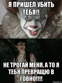 я пришел убить тебя!! не трогай меня, а то я тебя превращю в говно!!!!