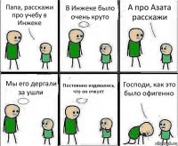 Папа, расскажи про учебу в Инжеке В Инжеке было очень круто А про Азата расскажи Мы его дергали за ушли Постоянно издевались, что он очкует Господи, как это было офигенно