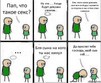 Пап, что такое секс? Ну это...... Когда будет девушка узнаешь... Бля, папа какая девушка, мне вон мой друг нравится он парень и мы хотим этим заняться ... Бля сына на кого ты нас кинул Да простит тебя господь, мой сын гей.....