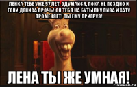 ленка тебе уже 57 лет. одумайся, пока не поздно и гони дениса прочь! он тебя на бутылку пива и хату променяет! ты ему пригруз! лена ты же умная!