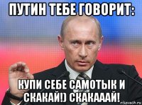 путин тебе говорит: купи себе самотык и скакай!) скакааай!