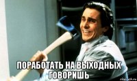  поработать на выходных говоришь