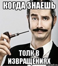 когда знаешь толк в извращениях