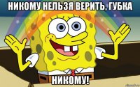 никому нельзя верить, губка никому!