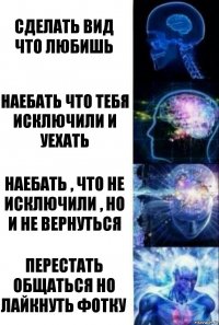 Сделать вид что любишь Наебать что тебя исключили и уехать Наебать , что не исключили , но и не вернуться Перестать общаться но лайкнуть фотку