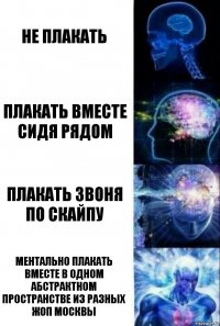 Не плакать Плакать вместе сидя рядом Плакать звоня по скайпу Ментально плакать вместе в одном абстрактном пространстве из разных жоп Москвы