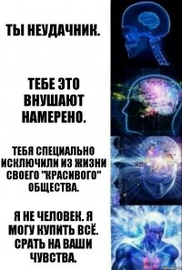 ты неудачник. тебе это внушают намерено. тебя специально исключили из жизни своего "красивого" общества. я не человек. я могу купить всё. срать на ваши чувства.