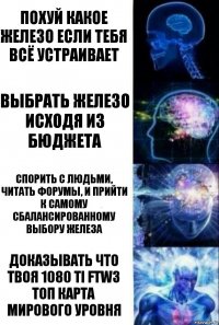 Похуй какое железо если тебя всё устраивает Выбрать железо исходя из бюджета Спорить с людьми, читать форумы, и прийти к самому сбалансированному выбору железа Доказывать что твоя 1080 TI FTW3 топ карта мирового уровня