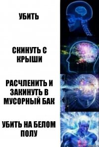 Убить Скинуть с крыши Расчленить и закинуть в мусорный бак Убить на белом полу