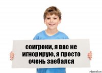 соигроки, я вас не игнорирую, я просто очень заебался