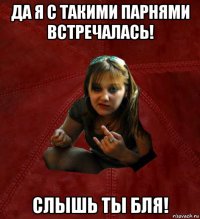 да я с такими парнями встречалась! слышь ты бля!