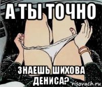 а ты точно знаешь шихова дениса?