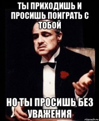 ты приходишь и просишь поиграть с тобой но ты просишь без уважения