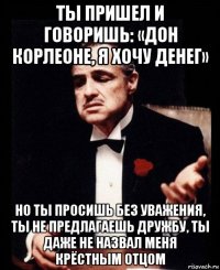 ты пришел и говоришь: «дон корлеоне, я хочу денег» но ты просишь без уважения, ты не предлагаешь дружбу, ты даже не назвал меня крёстным отцом