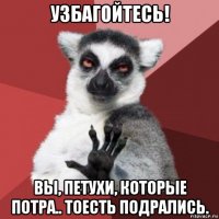 узбагойтесь! вы, петухи, которые потра.. тоесть подрались.