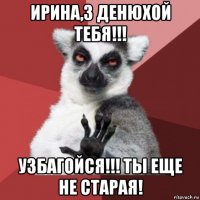 ирина,з денюхой тебя!!! узбагойся!!! ты еще не старая!