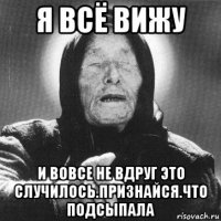 я всё вижу и вовсе не вдруг это случилось.признайся.что подсыпала