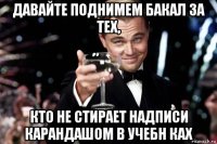 давайте поднимем бакал за тех, кто не стирает надписи карандашом в учебн ках