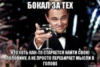 бокал за тех кто хоть как-то старается найти свою половину, а не просто перебирает мысли в голове