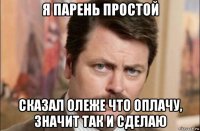 я парень простой сказал олеже что оплачу, значит так и сделаю