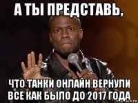 а ты представь, что танки онлайн вернули все как было до 2017 года