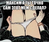 максим а ты точно сам этот мем сделал? 