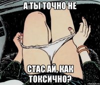 а ты точно не стас ай, как токсично?