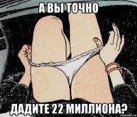 а вы точно дадите 22 миллиона?