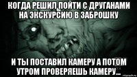 когда решил пойти с друганами на экскурсию в заброшку и ты поставил камеру а потом утром проверяешь камеру...