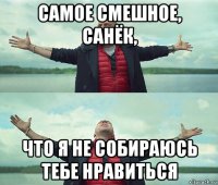 самое смешное, санёк, что я не собираюсь тебе нравиться