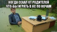 когда сехал от родителей что-бы играть в кс по ночам 