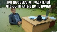 когда съехал от родителей что-бы играть в кс по ночам 