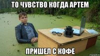 то чувство когда артем пришел с кофе