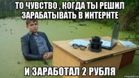 то чувство , когда ты решил зарабатывать в интернте и заработал 2 рубля