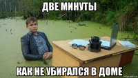 две минуты как не убирался в доме