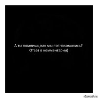 А ты помнишь,как мы познакомились? Ответ в комментарии)