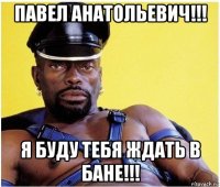 павел анатольевич!!! я буду тебя ждать в бане!!!