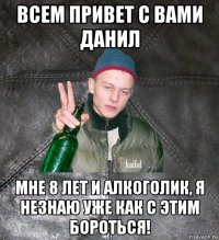 всем привет с вами данил мне 8 лет и алкоголик, я незнаю уже как с этим бороться!