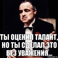 ты оценил талант, но ты сделал это без уважения...