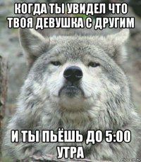 когда ты увидел что твоя девушка с другим и ты пьёшь до 5:00 утра